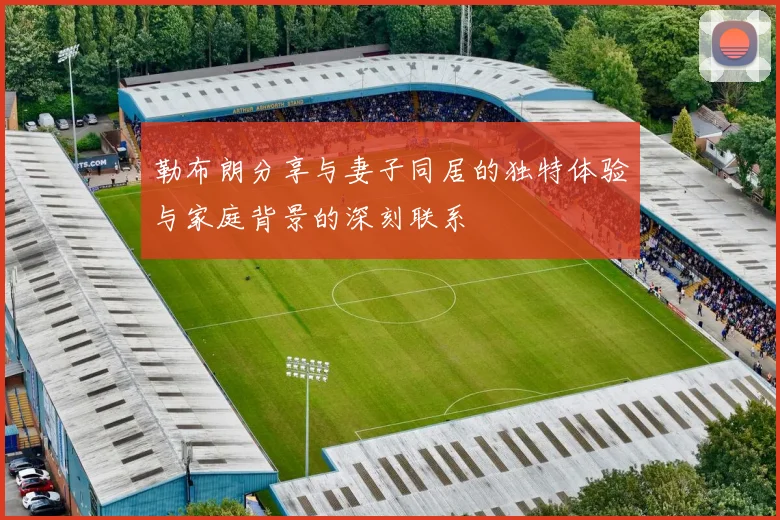 勒布朗分享与妻子同居的独特体验与家庭背景的深刻联系