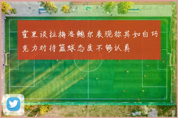 霍里谈拉梅洛鲍尔表现称其如白巧克力对待篮球态度不够认真