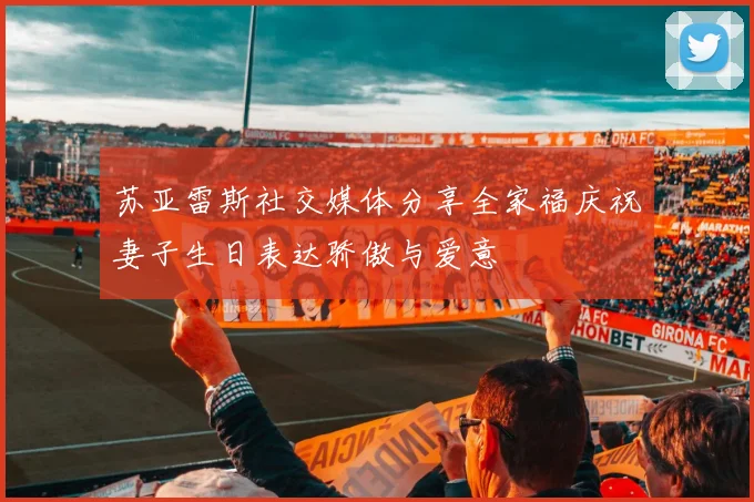 苏亚雷斯社交媒体分享全家福庆祝妻子生日表达骄傲与爱意