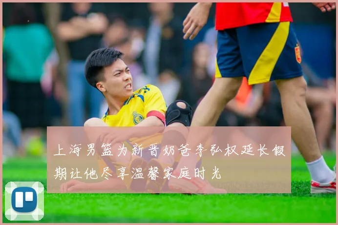 上海男篮为新晋奶爸李弘权延长假期让他尽享温馨家庭时光