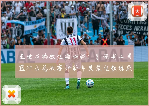 王世龙执教生涯回顾：引领浙江男篮冲击总决赛并获年度最佳教练荣誉