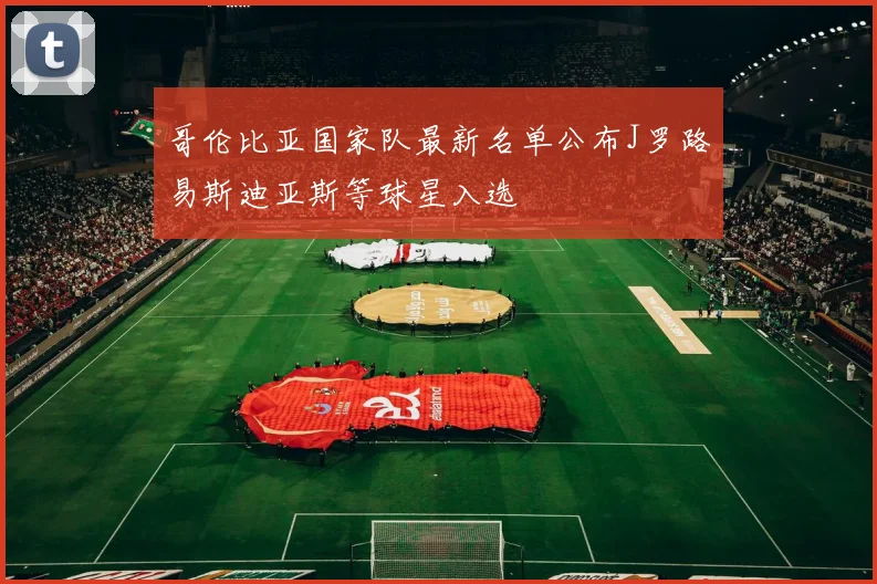 哥伦比亚国家队最新名单公布J罗路易斯迪亚斯等球星入选